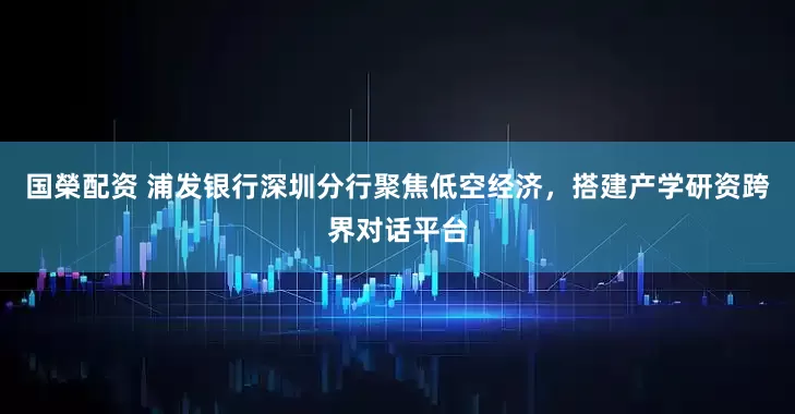 国榮配资 浦发银行深圳分行聚焦低空经济，搭建产学研资跨界对话平台