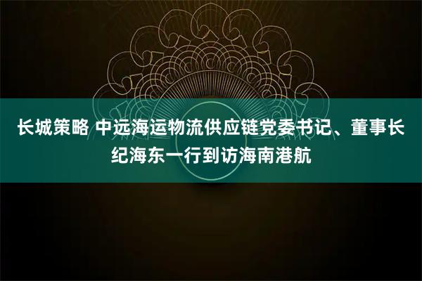 长城策略 中远海运物流供应链党委书记、董事长纪海东一行到访海南港航
