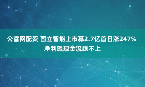 公富网配资 酉立智能上市募2.7亿首日涨247% 净利飙现金流跟不上
