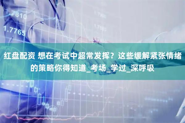 红盘配资 想在考试中超常发挥？这些缓解紧张情绪的策略你得知道_考场_学过_深呼吸