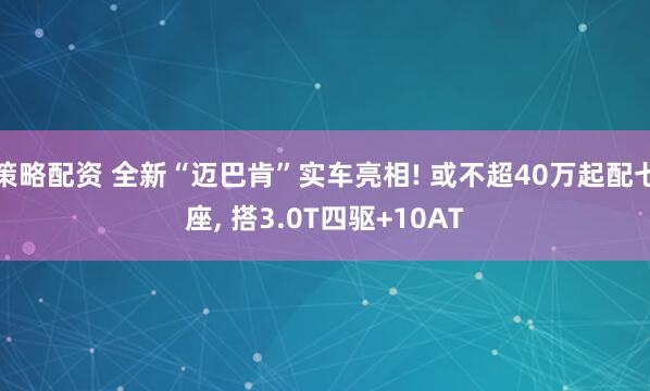 策略配资 全新“迈巴肯”实车亮相! 或不超40万起配七座, 搭3.0T四驱+10AT