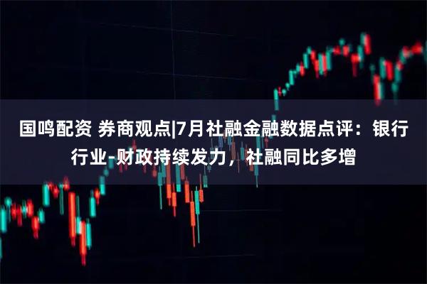 国鸣配资 券商观点|7月社融金融数据点评：银行行业-财政持续发力，社融同比多增