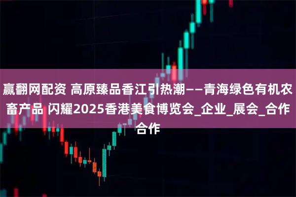 赢翻网配资 高原臻品香江引热潮——青海绿色有机农畜产品 闪耀2025香港美食博览会_企业_展会_合作
