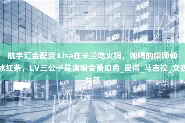 航宇汇金配资 Lisa在米兰吃火锅，她喝的康师傅冰红茶，LV三公子是演唱会赞助商_显得_马吉拉_女孩