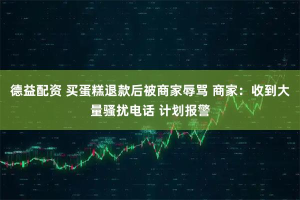 德益配资 买蛋糕退款后被商家辱骂 商家：收到大量骚扰电话 计划报警