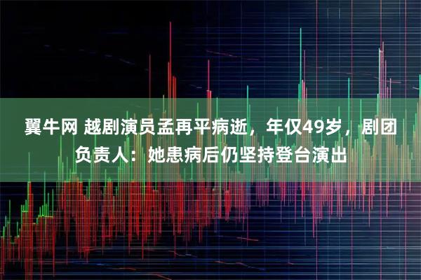 翼牛网 越剧演员孟再平病逝，年仅49岁，剧团负责人：她患病后仍坚持登台演出