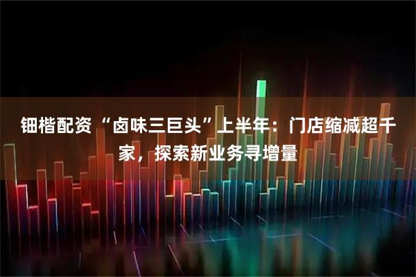 钿楷配资 “卤味三巨头”上半年：门店缩减超千家，探索新业务寻增量