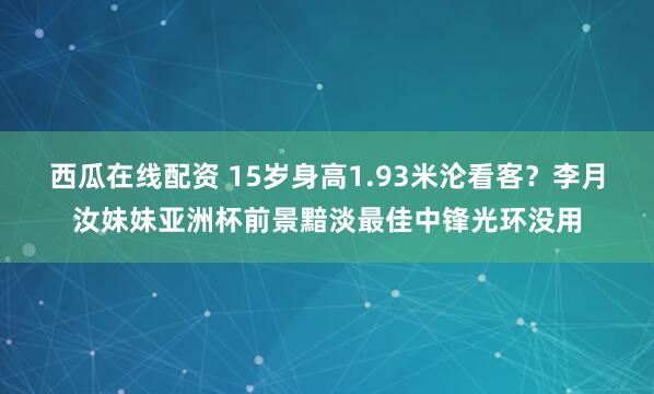 西瓜在线配资 15岁身高1.93米沦看客？李月汝妹妹亚洲杯前景黯淡最佳中锋光环没用