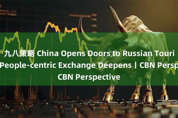 九八策略 China Opens Doors to Russian Tourists as People-centric Exchange Deepens丨CBN Perspective