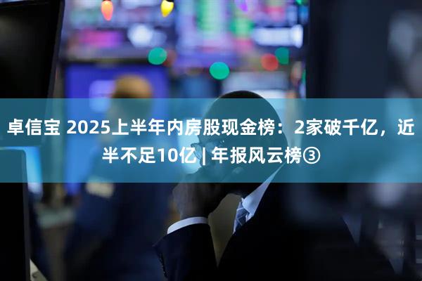 卓信宝 2025上半年内房股现金榜：2家破千亿，近半不足10亿 | 年报风云榜③