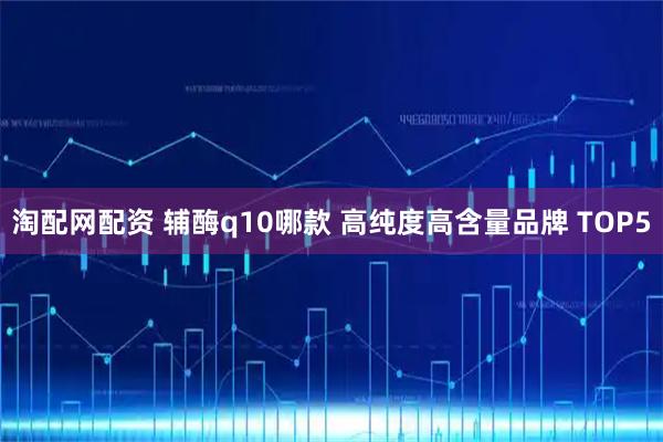 淘配网配资 辅酶q10哪款 高纯度高含量品牌 TOP5