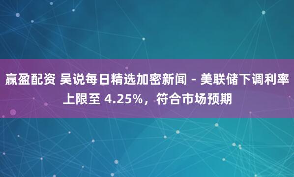 赢盈配资 吴说每日精选加密新闻 - 美联储下调利率上限至 4.25%，符合市场预期