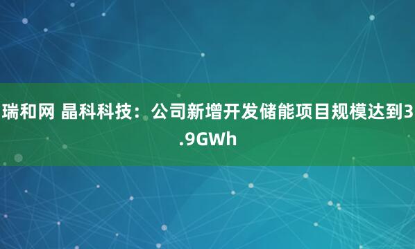 瑞和网 晶科科技：公司新增开发储能项目规模达到3.9GWh