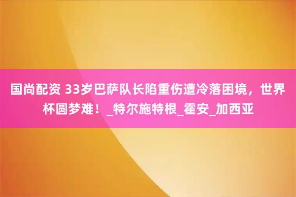 国尚配资 33岁巴萨队长陷重伤遭冷落困境，世界杯圆梦难！_特尔施特根_霍安_加西亚