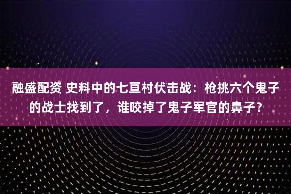 融盛配资 史料中的七亘村伏击战：枪挑六个鬼子的战士找到了，谁咬掉了鬼子军官的鼻子？