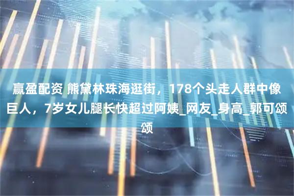 赢盈配资 熊黛林珠海逛街，178个头走人群中像巨人，7岁女儿腿长快超过阿姨_网友_身高_郭可颂