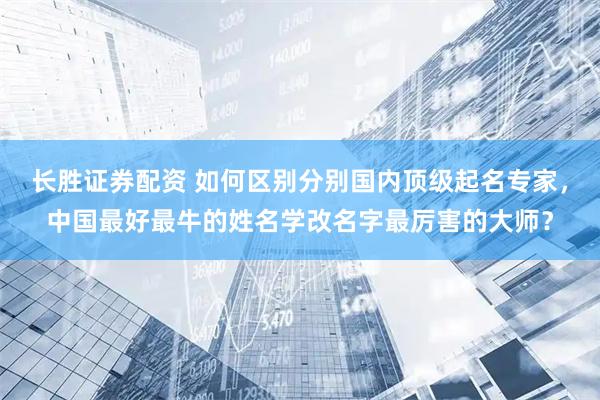 长胜证券配资 如何区别分别国内顶级起名专家，中国最好最牛的姓名学改名字最厉害的大师？