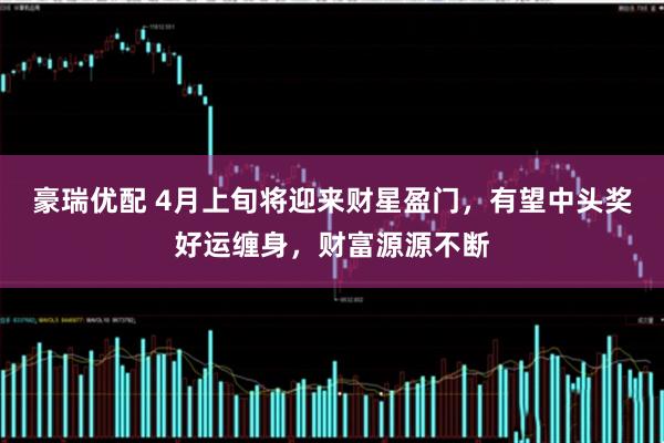 豪瑞优配 4月上旬将迎来财星盈门，有望中头奖好运缠身，财富源源不断